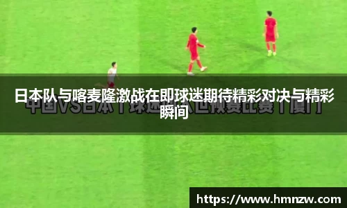 日本队与喀麦隆激战在即球迷期待精彩对决与精彩瞬间
