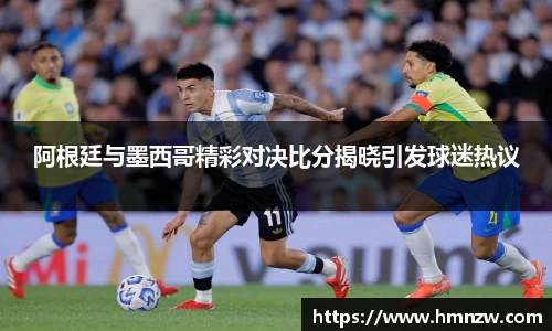 阿根廷与墨西哥精彩对决比分揭晓引发球迷热议
